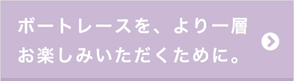 ボートレースをより一層お楽しみいただくために。